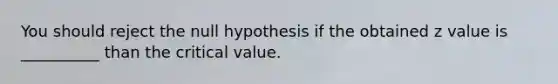 You should reject the null hypothesis if the obtained z value is __________ than the critical value.