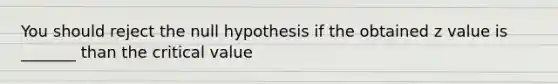 You should reject the null hypothesis if the obtained z value is _______ than the critical value