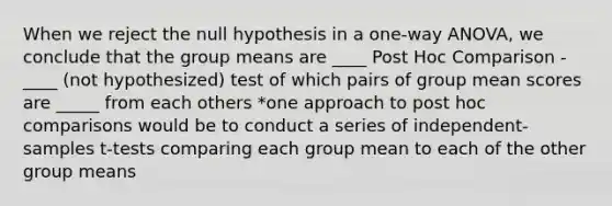 When we reject the null hypothesis in a one-way ANOVA, we conclude that the group means are ____ Post Hoc Comparison -____ (not hypothesized) test of which pairs of group mean scores are _____ from each others *one approach to post hoc comparisons would be to conduct a series of independent-samples t-tests comparing each group mean to each of the other group means