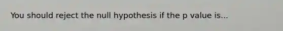 You should reject the null hypothesis if the p value is...