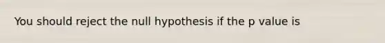 You should reject the null hypothesis if the p value is