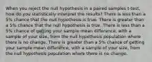 When you reject the null hypothesis in a paired samples t-test, how do you statistically interpret the results? There is less than a 5% chance that the null hypothesis is true. There is greater than a 5% chance that the null hypothesis is true. There is less than a 5% chance of getting your sample mean difference, with a sample of your size, from the null hypothesis population where there is no change. There is greater than a 5% chance of getting your sample mean difference, with a sample of your size, from the null hypothesis population where there is no change.