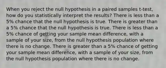 When you reject the null hypothesis in a paired samples t-test, how do you statistically interpret the results? There is less than a 5% chance that the null hypothesis is true. There is greater than a 5% chance that the null hypothesis is true. There is less than a 5% chance of getting your sample mean difference, with a sample of your size, from the null hypothesis population where there is no change. There is greater than a 5% chance of getting your sample mean difference, with a sample of your size, from the null hypothesis population where there is no change.