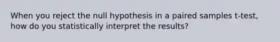 When you reject the null hypothesis in a paired samples t-test, how do you statistically interpret the results?