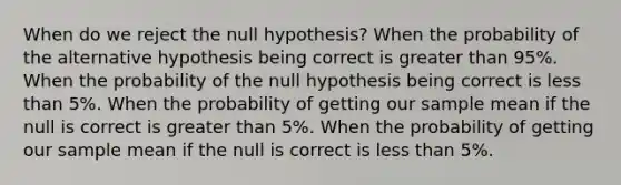 When do we reject the null hypothesis? When the probability of the alternative hypothesis being correct is greater than 95%. When the probability of the null hypothesis being correct is less than 5%. When the probability of getting our sample mean if the null is correct is greater than 5%. When the probability of getting our sample mean if the null is correct is less than 5%.