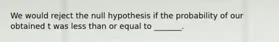 We would reject the null hypothesis if the probability of our obtained t was less than or equal to _______.