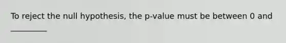 To reject the null hypothesis, the p-value must be between 0 and _________