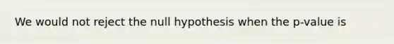 We would not reject the null hypothesis when the p-value is