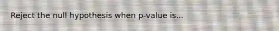 Reject the null hypothesis when p-value is...