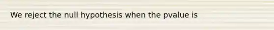 We reject the null hypothesis when the pvalue is