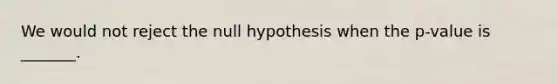 We would not reject the null hypothesis when the p-value is _______.