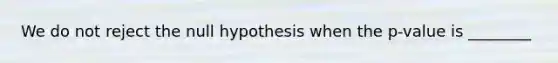 We do not reject the null hypothesis when the p-value is ________