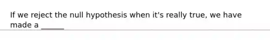 If we reject the null hypothesis when it's really true, we have made a ______