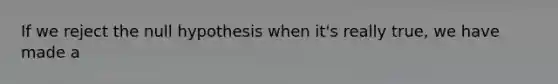 If we reject the null hypothesis when it's really true, we have made a