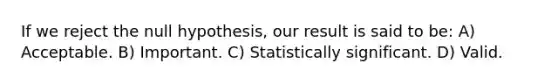 If we reject the null hypothesis, our result is said to be: A) Acceptable. B) Important. C) Statistically significant. D) Valid.