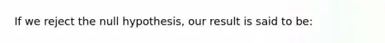 If we reject the null hypothesis, our result is said to be: