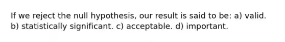 If we reject the null hypothesis, our result is said to be: a) valid. b) statistically significant. c) acceptable. d) important.