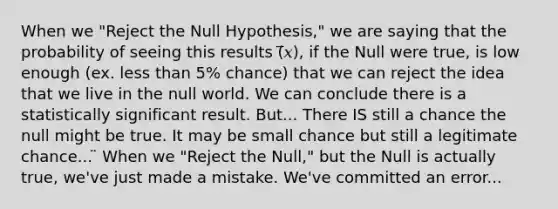 When we "Reject the Null Hypothesis," we are saying that the probability of seeing this results (̅𝑥), if the Null were true, is low enough (ex. less than 5% chance) that we can reject the idea that we live in the null world. We can conclude there is a statistically significant result. But... There IS still a chance the null might be true. It may be small chance but still a legitimate chance... ̈ When we "Reject the Null," but the Null is actually true, we've just made a mistake. We've committed an error...