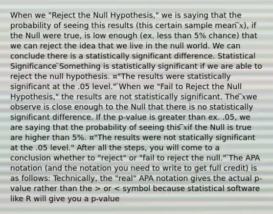 When we "Reject the Null Hypothesis," we is saying that the probability of seeing this results (this certain sample mean ̅𝑥), if the Null were true, is low enough (ex. less than 5% chance) that we can reject the idea that we live in the null world. We can conclude there is a statistically significant difference. Statistical Significance ̈Something is statistically significant if we are able to reject the null hypothesis. ¤"The results were statistically significant at the .05 level." ̈When we "Fail to Reject the Null Hypothesis," the results are not statistically significant. The ̅𝑥we observe is close enough to the Null that there is no statistically significant difference. If the p-value is greater than ex. .05, we are saying that the probability of seeing this ̅𝑥if the Null is true are higher than 5%. ¤"The results were not statically significant at the .05 level." After all the steps, you will come to a conclusion whether to "reject" or "fail to reject the null." ̈The APA notation (and the notation you need to write to get full credit) is as follows: Technically, the "real" APA notation gives the actual p-value rather than the > or < symbol because statistical software like R will give you a p-value