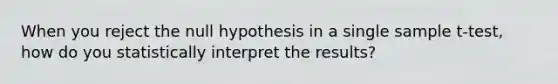 When you reject the null hypothesis in a single sample t-test, how do you statistically interpret the results?