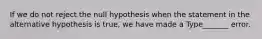 If we do not reject the null hypothesis when the statement in the alternative hypothesis is​ true, we have made a Type​_______ error.