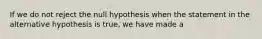 If we do not reject the null hypothesis when the statement in the alternative hypothesis is true, we have made a