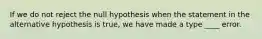 If we do not reject the null hypothesis when the statement in the alternative hypothesis is true, we have made a type ____ error.