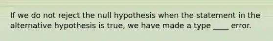 If we do not reject the null hypothesis when the statement in the alternative hypothesis is true, we have made a type ____ error.