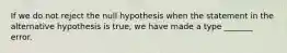 If we do not reject the null hypothesis when the statement in the alternative hypothesis is true, we have made a type _______ error.