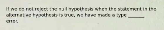 If we do not reject the null hypothesis when the statement in the alternative hypothesis is true, we have made a type _______ error.