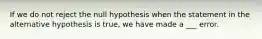 If we do not reject the null hypothesis when the statement in the alternative hypothesis is true, we have made a ___ error.