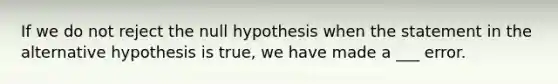 If we do not reject the null hypothesis when the statement in the alternative hypothesis is true, we have made a ___ error.