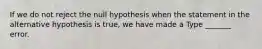 If we do not reject the null hypothesis when the statement in the alternative hypothesis is​ true, we have made a Type​ _______ error.