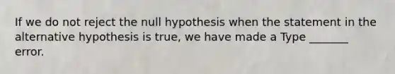 If we do not reject the null hypothesis when the statement in the alternative hypothesis is​ true, we have made a Type​ _______ error.