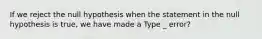 If we reject the null hypothesis when the statement in the null hypothesis is​ true, we have made a Type _ error?