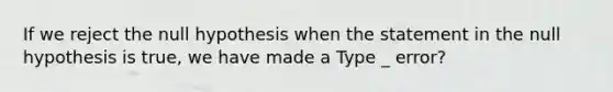 If we reject the null hypothesis when the statement in the null hypothesis is​ true, we have made a Type _ error?