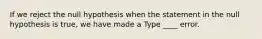 If we reject the null hypothesis when the statement in the null hypothesis is true, we have made a Type ____ error.