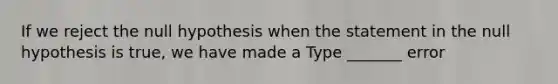 If we reject the null hypothesis when the statement in the null hypothesis is​ true, we have made a Type​ _______ error