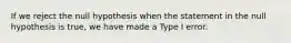 If we reject the null hypothesis when the statement in the null hypothesis is​ true, we have made a Type I error.