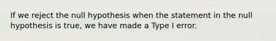 If we reject the null hypothesis when the statement in the null hypothesis is​ true, we have made a Type I error.