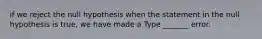 if we reject the null hypothesis when the statement in the null hypothesis is​ true, we have made a Type​ _______ error.
