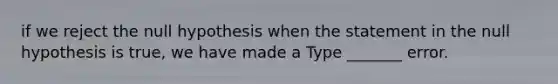 if we reject the null hypothesis when the statement in the null hypothesis is​ true, we have made a Type​ _______ error.