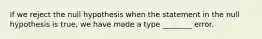 If we reject the null hypothesis when the statement in the null hypothesis is true, we have made a type ________ error.