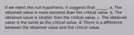 If we reject the null hypothesis, it suggests that ______. a. The obtained value is more extreme than the critical value. b. The obtained value is smaller than the critical value. c. The obtained value is the same as the critical value. d. There is a difference between the obtained value and the critical value.