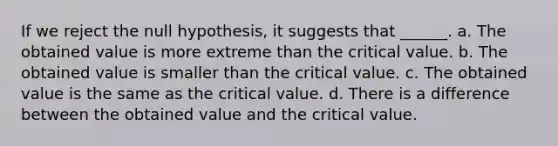 If we reject the null hypothesis, it suggests that ______. a. The obtained value is more extreme than the critical value. b. The obtained value is smaller than the critical value. c. The obtained value is the same as the critical value. d. There is a difference between the obtained value and the critical value.