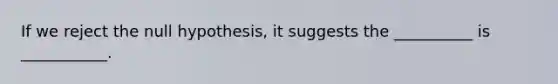 If we reject the null hypothesis, it suggests the __________ is ___________.