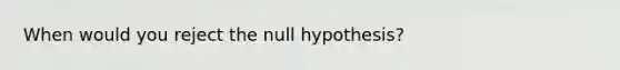 When would you reject the null hypothesis?