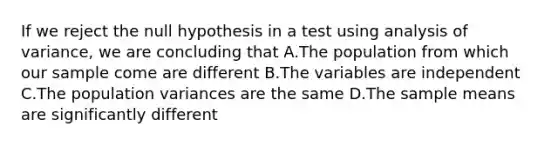 If we reject the null hypothesis in a test using analysis of variance, we are concluding that A.The population from which our sample come are different B.The variables are independent C.The population variances are the same D.The sample means are significantly different