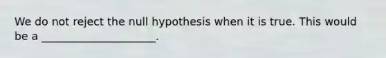 We do not reject the null hypothesis when it is true. This would be a _____________________.