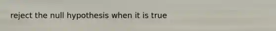 reject the null hypothesis when it is true